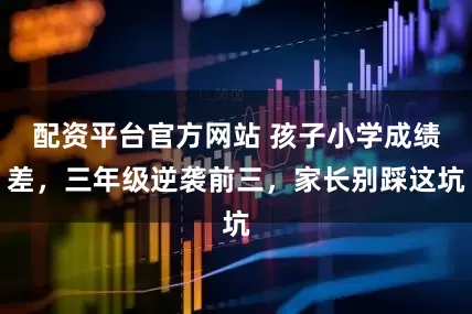 配资平台官方网站 孩子小学成绩差，三年级逆袭前三，家长别踩这坑