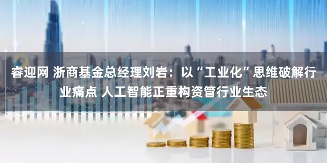 睿迎网 浙商基金总经理刘岩：以“工业化”思维破解行业痛点 人工智能正重构资管行业生态