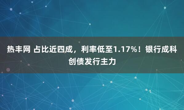 热丰网 占比近四成，利率低至1.17%！银行成科创债发行主力