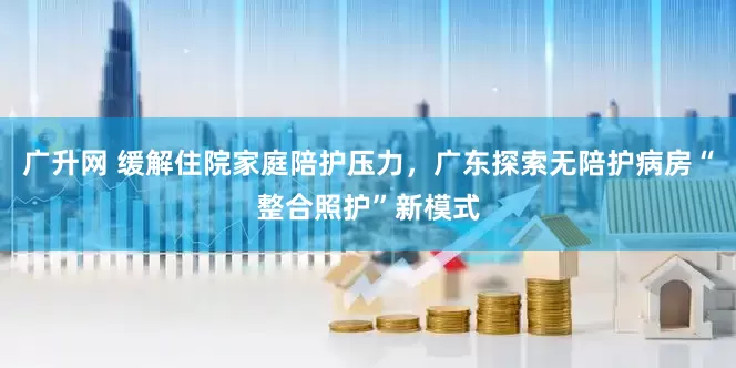 广升网 缓解住院家庭陪护压力，广东探索无陪护病房“整合照护”新模式
