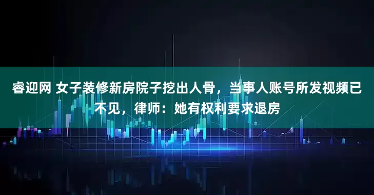 睿迎网 女子装修新房院子挖出人骨，当事人账号所发视频已不见，律师：她有权利要求退房