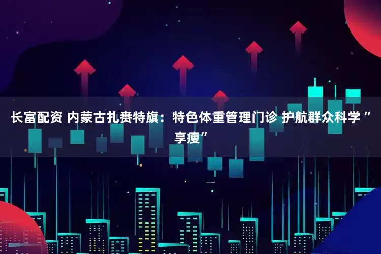 长富配资 内蒙古扎赉特旗：特色体重管理门诊 护航群众科学“享瘦”