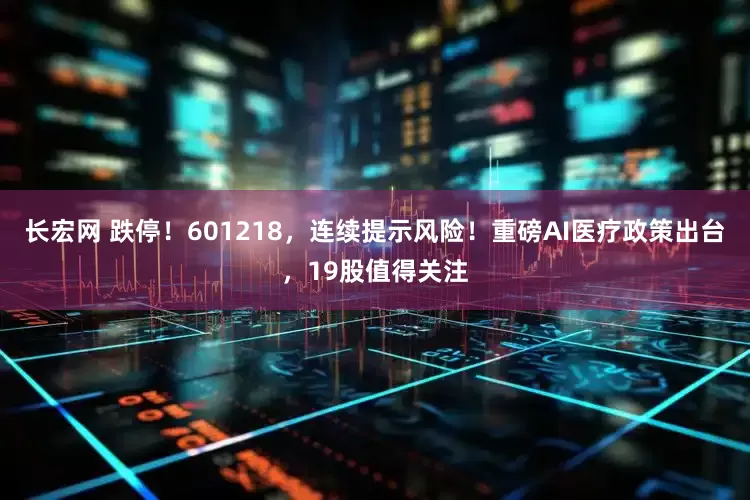 长宏网 跌停！601218，连续提示风险！重磅AI医疗政策出台，19股值得关注