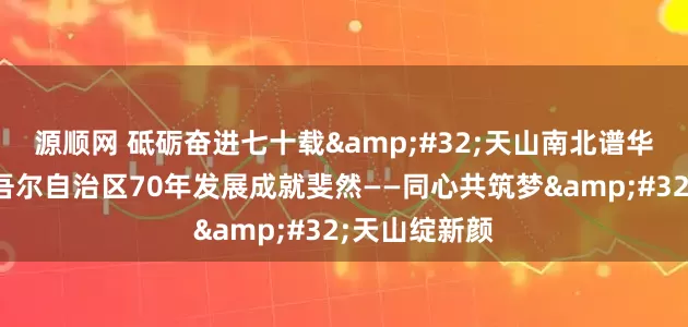 源顺网 砥砺奋进七十载&#32;天山南北谱华章｜新疆维吾尔自治区70年发展成就斐然——同心共筑梦&#32;天山绽新颜