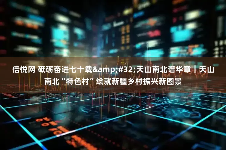 倍悦网 砥砺奋进七十载&#32;天山南北谱华章｜天山南北“特色村”绘就新疆乡村振兴新图景