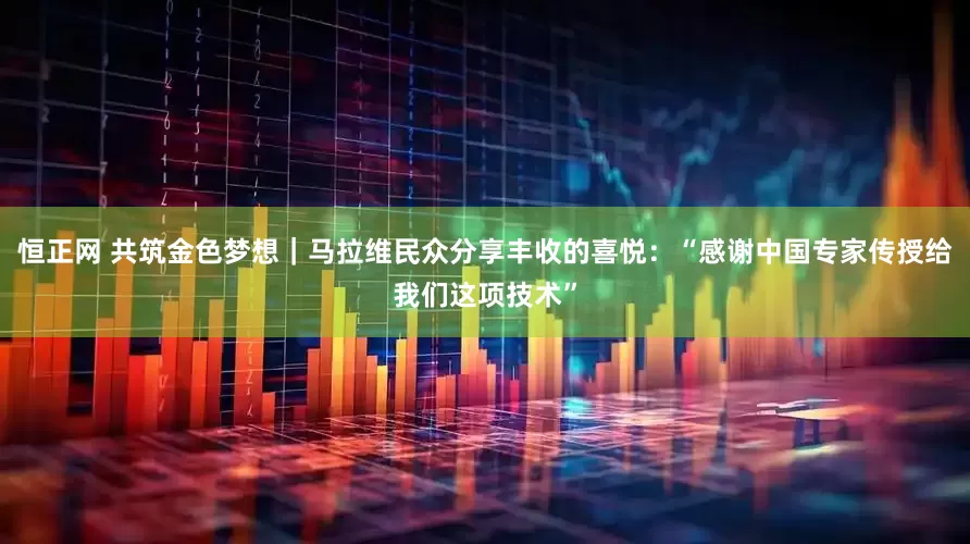 恒正网 共筑金色梦想｜马拉维民众分享丰收的喜悦：“感谢中国专家传授给我们这项技术”